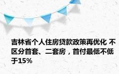 吉林省个人住房贷款政策再优化 不区分首套、二套房，首付最低不低于15%
