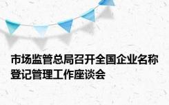 市场监管总局召开全国企业名称登记管理工作座谈会
