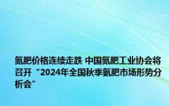 氮肥价格连续走跌 中国氮肥工业协会将召开“2024年全国秋季氨肥市场形势分析会”