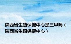 陕西省生殖保健中心是三甲吗（陕西省生殖保健中心）