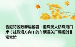 香港特区政府运输署：港珠澳大桥珠海口岸（往珠海方向）的车辆通关广场现时非常繁忙