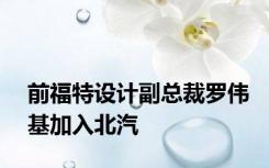 前福特设计副总裁罗伟基加入北汽