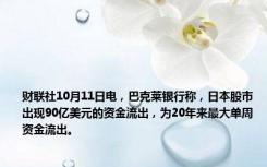 财联社10月11日电，巴克莱银行称，日本股市出现90亿美元的资金流出，为20年来最大单周资金流出。