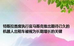 特斯拉首席执行官马斯克推出期待已久的机器人出租车被视为长期增长的关键