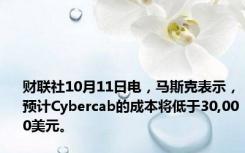 财联社10月11日电，马斯克表示，预计Cybercab的成本将低于30,000美元。