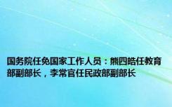 国务院任免国家工作人员：熊四皓任教育部副部长，李常官任民政部副部长