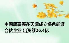中国康富等在天津成立绿色能源合伙企业 出资额26.4亿