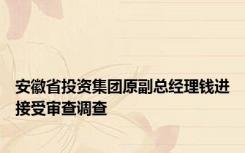 安徽省投资集团原副总经理钱进接受审查调查