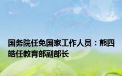 国务院任免国家工作人员：熊四皓任教育部副部长