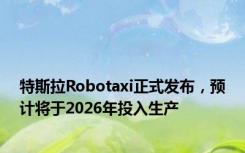 特斯拉Robotaxi正式发布，预计将于2026年投入生产