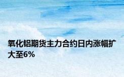氧化铝期货主力合约日内涨幅扩大至6%