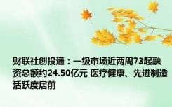 财联社创投通：一级市场近两周73起融资总额约24.50亿元 医疗健康、先进制造活跃度居前