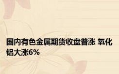 国内有色金属期货收盘普涨 氧化铝大涨6%