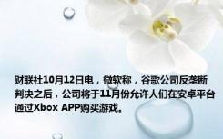 财联社10月12日电，微软称，谷歌公司反垄断判决之后，公司将于11月份允许人们在安卓平台通过Xbox APP购买游戏。