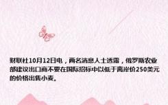 财联社10月12日电，两名消息人士透露，俄罗斯农业部建议出口商不要在国际招标中以低于离岸价250美元的价格出售小麦。