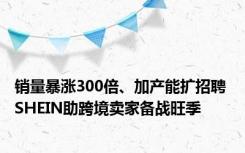 销量暴涨300倍、加产能扩招聘 SHEIN助跨境卖家备战旺季