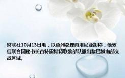 财联社10月13日电，以色列总理内塔尼亚胡称，他敦促联合国秘书长古特雷斯将联黎部队撤出黎巴嫩南部交战区域。