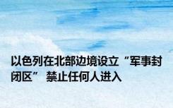 以色列在北部边境设立“军事封闭区” 禁止任何人进入