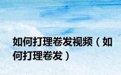 如何打理卷发视频（如何打理卷发）