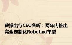 曹操出行CEO龚昕：两年内推出完全定制化Robotaxi车型