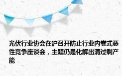 光伏行业协会在沪召开防止行业内卷式恶性竞争座谈会，主题仍是化解出清过剩产能