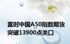 富时中国A50指数期货突破13900点关口