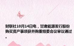 财联社10月14日电，甘肃能源发行股份购买资产事项获并购重组委会议审议通过。