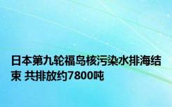 日本第九轮福岛核污染水排海结束 共排放约7800吨