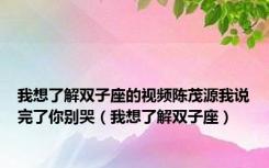 我想了解双子座的视频陈茂源我说完了你别哭（我想了解双子座）