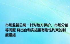 市场监管总局：针对地方保护、市场分割等问题 将出台和实施更有刚性约束的制度措施