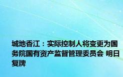 城地香江：实际控制人将变更为国务院国有资产监督管理委员会 明日复牌