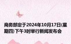 商务部定于2024年10月17日(星期四)下午3时举行新闻发布会