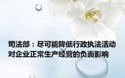 司法部：尽可能降低行政执法活动对企业正常生产经营的负面影响