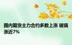 国内期货主力合约多数上涨 玻璃涨近7%