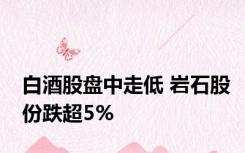 白酒股盘中走低 岩石股份跌超5%
