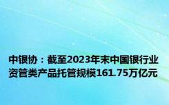 中银协：截至2023年末中国银行业资管类产品托管规模161.75万亿元