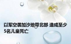 以军空袭加沙地带北部 造成至少5名儿童死亡
