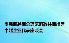 李强同越南总理范明政共同出席中越企业代表座谈会