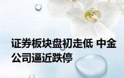 证券板块盘初走低 中金公司逼近跌停