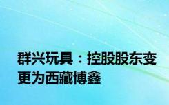 群兴玩具：控股股东变更为西藏博鑫