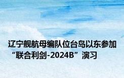 辽宁舰航母编队位台岛以东参加“联合利剑-2024B”演习