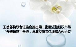 工信部将联合证监会推出第三批区域性股权市场“专精特新”专板，与北交所签订战略合作协议