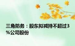 三角防务：股东拟减持不超过3%公司股份