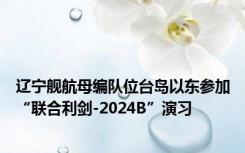 辽宁舰航母编队位台岛以东参加“联合利剑-2024B”演习