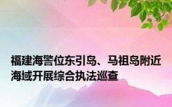 福建海警位东引岛、马祖岛附近海域开展综合执法巡查