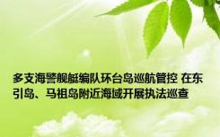 多支海警舰艇编队环台岛巡航管控 在东引岛、马祖岛附近海域开展执法巡查
