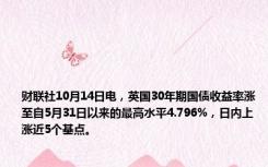 财联社10月14日电，英国30年期国债收益率涨至自5月31日以来的最高水平4.796%，日内上涨近5个基点。
