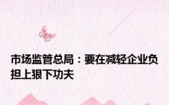 市场监管总局：要在减轻企业负担上狠下功夫