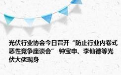 光伏行业协会今日召开“防止行业内卷式恶性竞争座谈会” 钟宝申、李仙德等光伏大佬现身