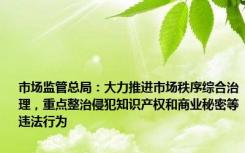 市场监管总局：大力推进市场秩序综合治理，重点整治侵犯知识产权和商业秘密等违法行为
